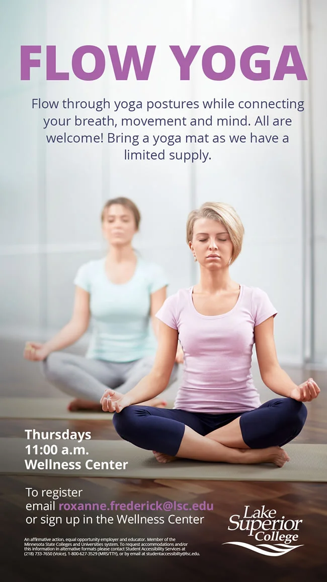 Flow Yoga. Flow through yoga postures while connecting your breath, movement and mind. All are welcome! Bring yoga mat as we have a limited supply. Thursdays at 11:00 a.m. at the Lake Superior College Wellness Center. To register email roxanne.frederick@lsc.edu or sign-up in the Wellness Center.