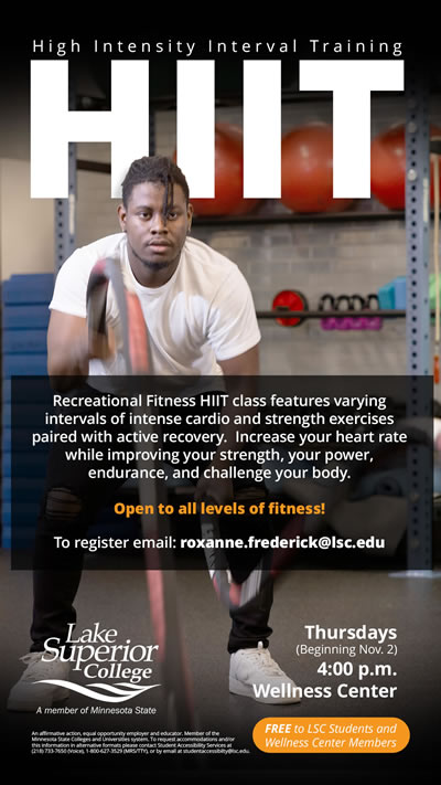 H I I T is a recreational fitness class that features varying intervals of intense cardio and strength exercises paired with active recovery. Increase your heart rate while improving your strength, your power, endurance, and challenge to your body. To register, email roxanne.frederick@lsc.edu. It will be on Thursdays at 4:00 p.m. beginning November 2, 2023 in the Lake Superior College Wellness Center.