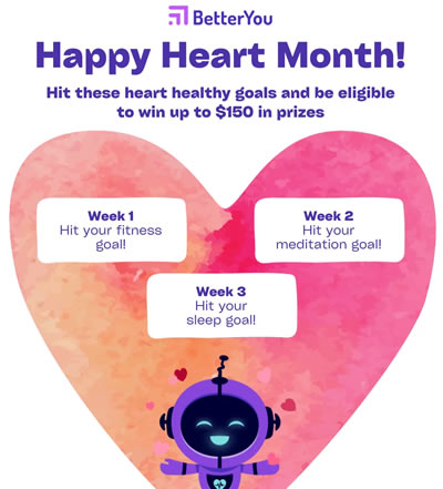 Better You Mobile App celebrates Happy Heart Month. Hit these heart healthy goals and be eligible to win up to $150 in prizes. Week 1 hit your fitness goal. Week 2 hit your meditation goal. Week 3 hit your sleep goal.