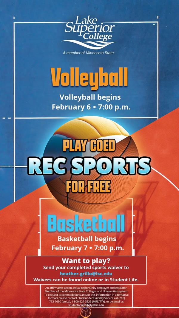 Play co-ed Recreational Sports for free at Lake Superior College. Volleyball begins February 6, 2024 at 7:00 p.m. Basketball begins February 7, 2024 at 7:00 p.m. Want to play? Send your completed sports waiver to heather.grillo@lsc.edu. Waivers can be found online or in Student Life.