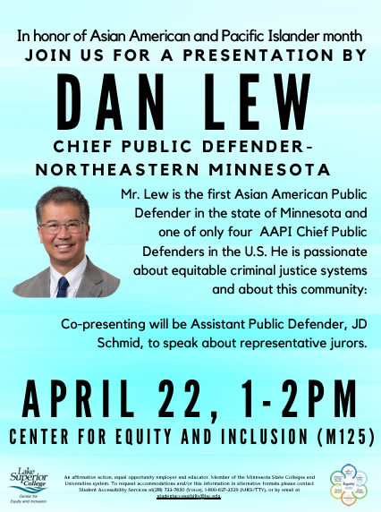 In honor of Asian American and Pacific Islander Month - Join us for a presentation by Dan Lew - Chief Public Defender for Northeastern Minnesota on Monday, April 22, 2024 at 1 to 2 p.m. In the Center for Equity and Inclusion (125). Mr. Lew is the first Asian American Public Defender in the state of Minnesota. Co-presenting will be Assistant Public Defender, JD Schmid, to speak about representative jurors.