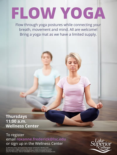 Flow Yoga. Flow through yoga postures while connecting your breath, movement and mind. All are welcome! Bring a yoga mat as we have a limited supply. Thursdays at 11:00 a.m. in the Lake Superior College Wellness Center. To register, contact roxanne.frederick@lsc.edu.