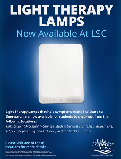 Light Therapy Lamps now available at Lake Superior College. Light therapy lamps that help symptoms related to seasonal depression are now available for students to check out from the following locations: TRIO, Student Accessibility Services, Student Services Front Desk, Student Life, T L C, Center for Equity and Inclusion, and the Erickson Library.