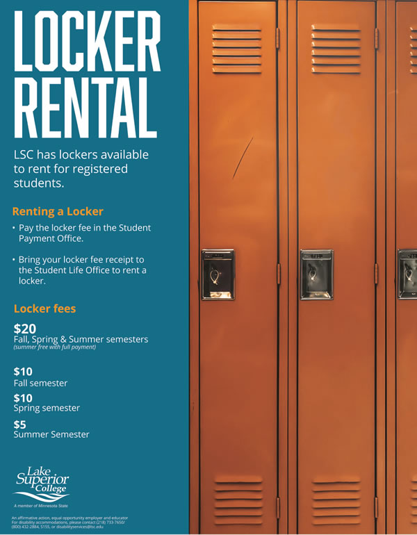 Lockers are available for rent at Lake Superior College. $20 for Fall, Spring and Summer semesters. $10 for just Fall semester. $10 for just Spring semester. $5 for just Summer semester.