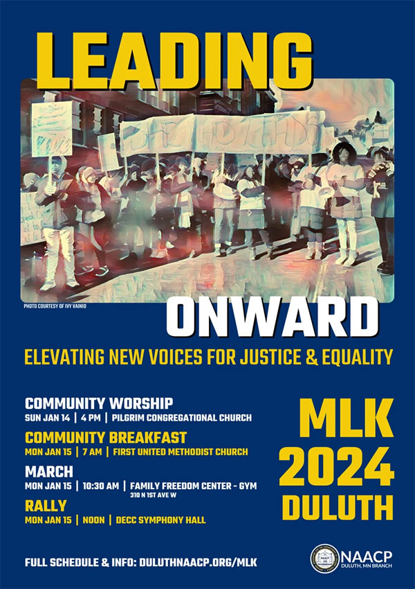 Martin Luther King Jr. Day CelebrationsYou’re invited to participate in MLK Day events in Duluth, hosted by the local chapter of the NAACP. Events include: Community worship session on Sunday, 1/14 at 4pm at Pilgrim Congregational Church, A community breakfast on Monday, 1/15 at 7am at First United Methodist Church, March from the Family Freedom Center (310 N. 1st Ave. W.), starting at 10:30, to the DECC on Monday, 1/15, MLK Day Rally at noon on 1/15 at the DECC Symphony Hall.   