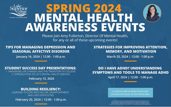 Spring 2024 Mental Health Awareness Events. Please join Amy Fullerton, Director of Mental Health, for any or all these upcoming events. January 16, 2024 at 12:00 to 1:00 p.m. Tips for Managing Depression and Seasonal Affective Disorder. February 13, 2024 has two Student Success Day Presentations. Navigating Life Changes and the Transition to College and Introduction to L S C's Mental Health Services. February 20, 2024 at 12:00 to 1:00 p.m. is Building Resiliency Learning to cope with failure, disappointment, and life difficulties. March 20, 2024 at 12:00 to 1:00 p.m. is Strategies for Improving Attention, Memory, and Motivation. On April 17, 2024 at 12:00 to 1:00 p.m. is Do I have ADHD? Understanding Symptoms and Tools to Manage ADHD. Locations will be determined and announced closer to the event dates.