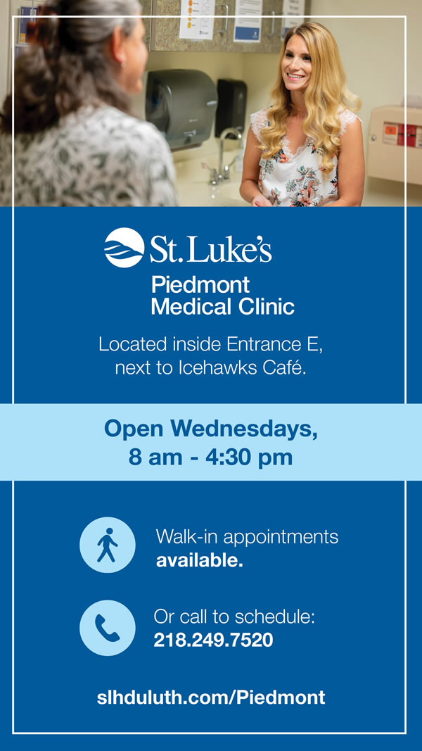 St. Luke's Piedmont Medical Clinic is located inside Entrance E next to the IceHawk's Cafe. Open Wednesdays 8 am to 4:30 pm. Walk-in appointments available. Call to schedule 218 249 7520