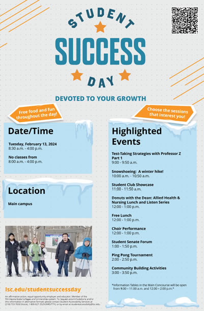 Student Success Day - Devoted to your growth. The date and time of this event is February 13, 2024 at 8:30 a.m. to 4:00 p.m. No classes during this time. It is located at the Lake Superior College Main Campus. Highlighted events include Test-Taking Strategies with Professor Z Part 1, Snowshoeing a winter hike, Student Club showcase, Donuts with the Dean: Allied Health and Nursing Lunch and LIsten Series, Free Lunch, Choir Performance, Student Senate Forum, Ping Pong Tournament, Community Building Activities.