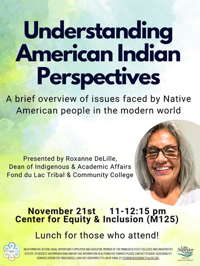 Understanding American Indian Perspectives. A brief overview of issues faced by Native American people in the modern world. Presented by Rozanne DeLille, Dean of Indigenous and Academic Affairs Fond du Lac Tribal and Community College. The event is on November 21, 2023 at 11:00 a.m. to 12:15 p.m. in the Center for Equity and Inclusion, room  M 125. Lunch for those who attend.