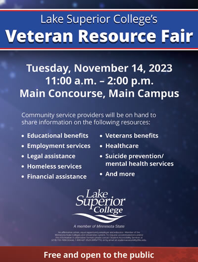 Lake Superior College is hosting a Veteran Resource Fair on November 14, 2023 at the Main Concourse on the Main Campus at 11:00 a.m. to 2:00 p.m. Community service providers will be on hand to share information on the following resources - educational benefits, employment services, legal assistance, homeless services, financial assistance, veterans benefits, healthcare, suicide prevention and mental health services and more. This event is free and open to the public.
