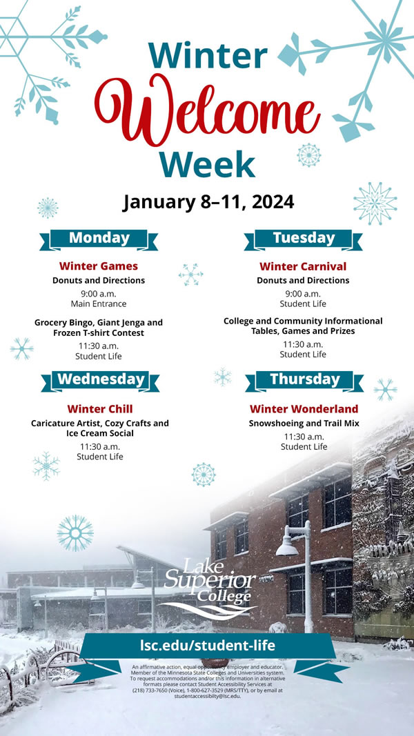 Winter Welcome Week is January 8 to 11, 2024. Monday is Winter Games. This includes donuts and directions at the Main Entrance at 9:00 a.m. At 11:30 a.m. is Grocery bingo, giant jenga and a frozen t-shirt contest at Student Life. Tuesday we have the Winter Carnival that includes donuts and directions at 9:00 a.m. at Student Life. At 11:30 a.m. is College and Community Informational Tables, Games and Prizes also at Student Life. On Wednesday we have Winter Chill at 11:30 a.m. that includes a caricature artist, cozy crafts and ice cream social at Student Life. Thursday is Winter Wonderland at 11:30 at Student Life, this involves Snowshoeing and Trail Mix.